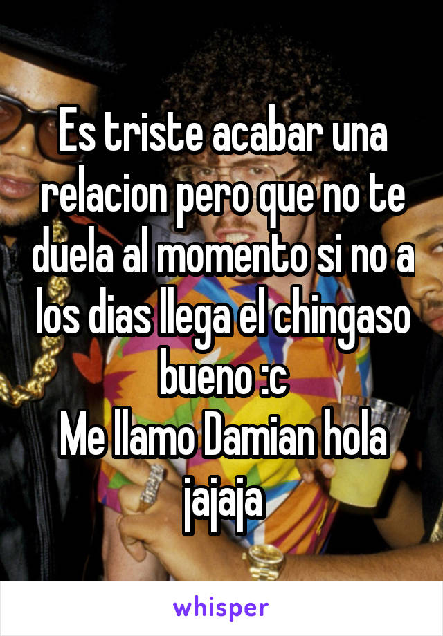 Es triste acabar una relacion pero que no te duela al momento si no a los dias llega el chingaso bueno :c
Me llamo Damian hola jajaja