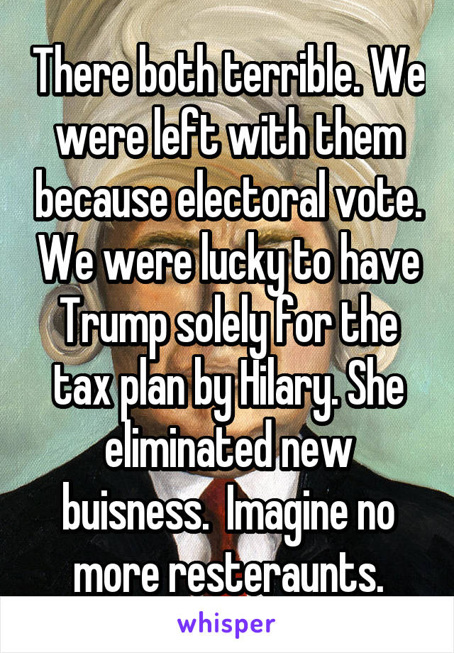 There both terrible. We were left with them because electoral vote. We were lucky to have Trump solely for the tax plan by Hilary. She eliminated new buisness.  Imagine no more resteraunts.