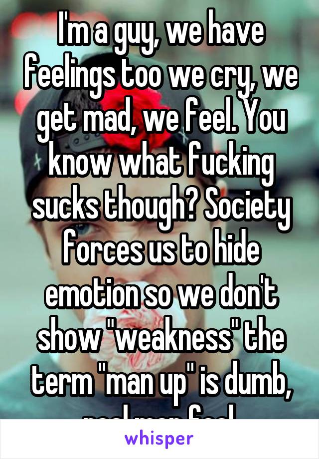 I'm a guy, we have feelings too we cry, we get mad, we feel. You know what fucking sucks though? Society forces us to hide emotion so we don't show "weakness" the term "man up" is dumb, real men feel.