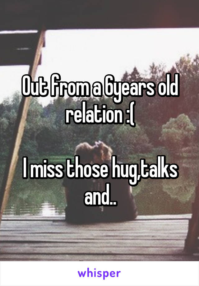 Out from a 6years old relation :(

I miss those hug,talks and..