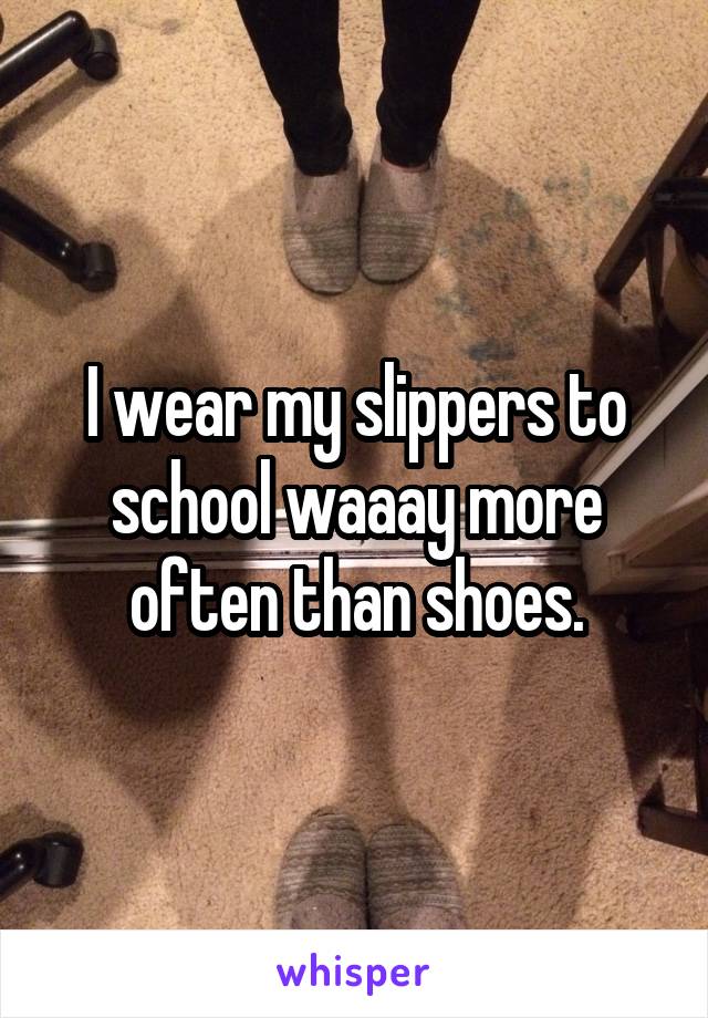 I wear my slippers to school waaay more often than shoes.