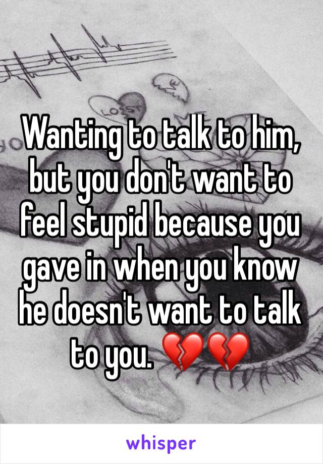 Wanting to talk to him, but you don't want to feel stupid because you gave in when you know he doesn't want to talk to you. 💔💔