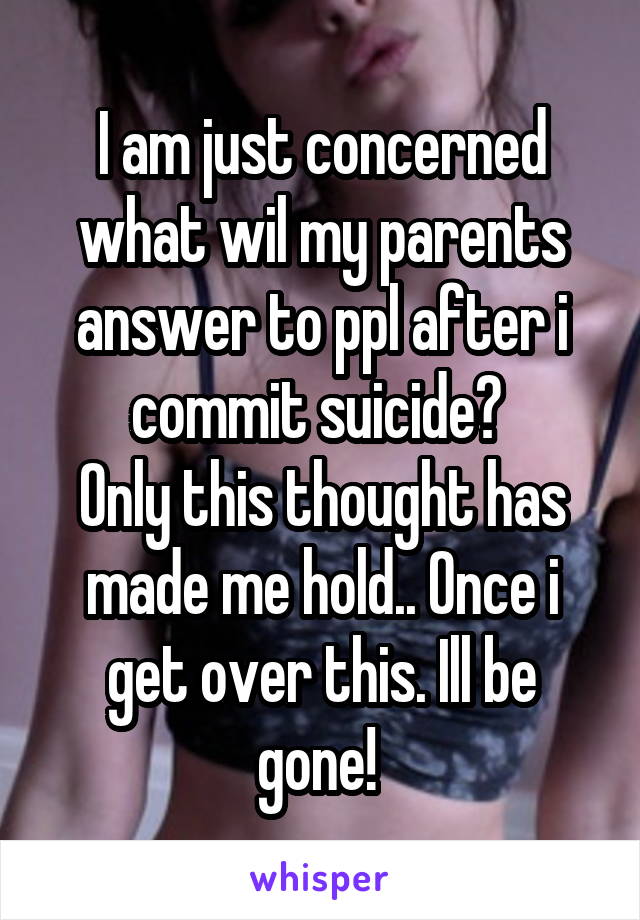 I am just concerned what wil my parents answer to ppl after i commit suicide? 
Only this thought has made me hold.. Once i get over this. Ill be gone! 