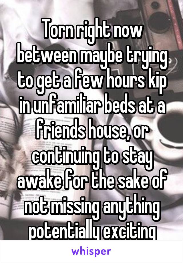 Torn right now between maybe trying to get a few hours kip in unfamiliar beds at a friends house, or continuing to stay awake for the sake of not missing anything potentially exciting