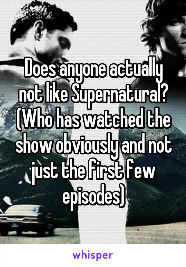 Does anyone actually not like Supernatural? (Who has watched the show obviously and not just the first few episodes)