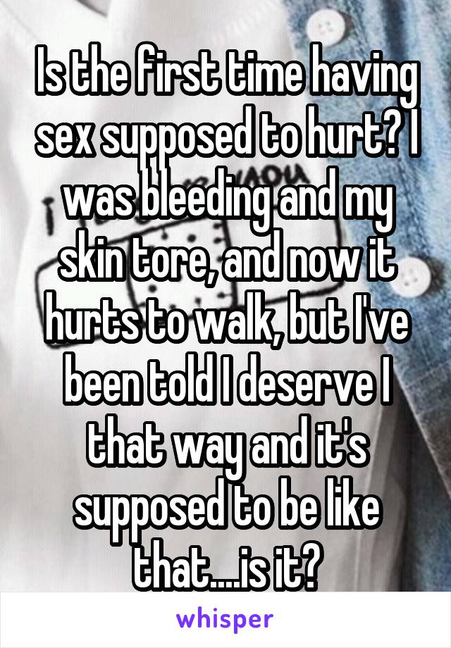 Is the first time having sex supposed to hurt? I was bleeding and my skin tore, and now it hurts to walk, but I've been told I deserve I that way and it's supposed to be like that....is it?