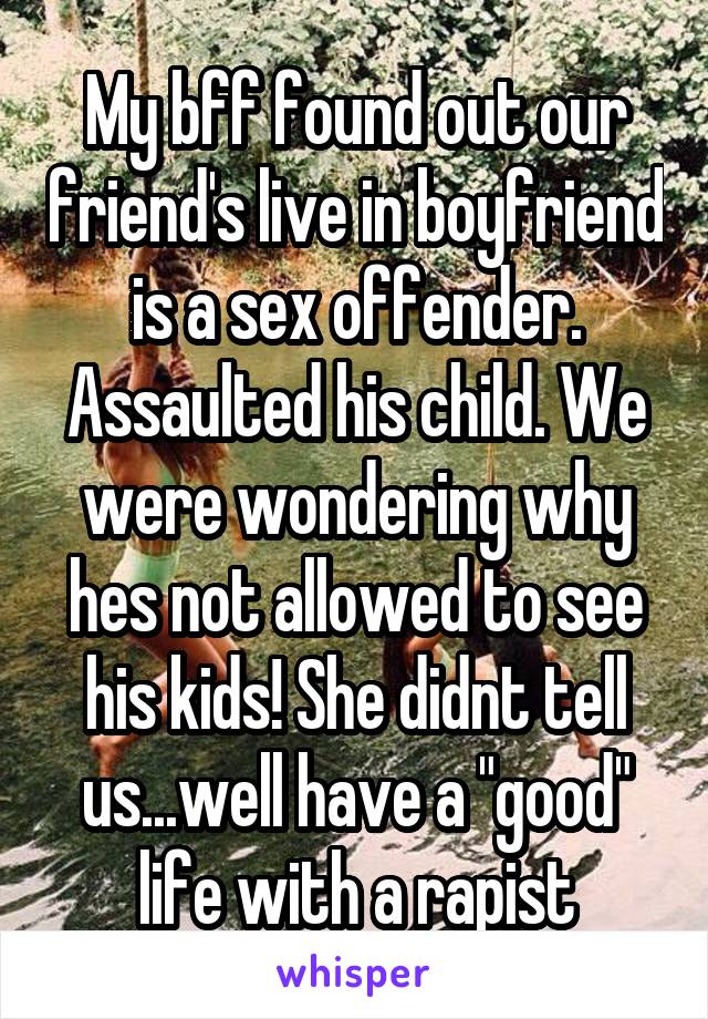 My bff found out our friend's live in boyfriend is a sex offender. Assaulted his child. We were wondering why hes not allowed to see his kids! She didnt tell us...well have a "good" life with a rapist