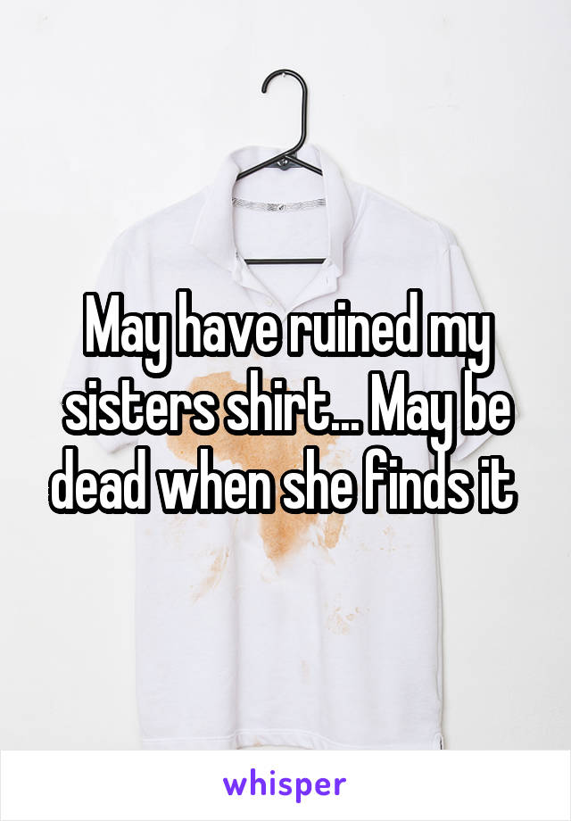 May have ruined my sisters shirt... May be dead when she finds it 