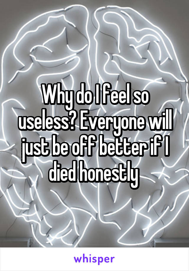 Why do I feel so useless? Everyone will just be off better if I died honestly 