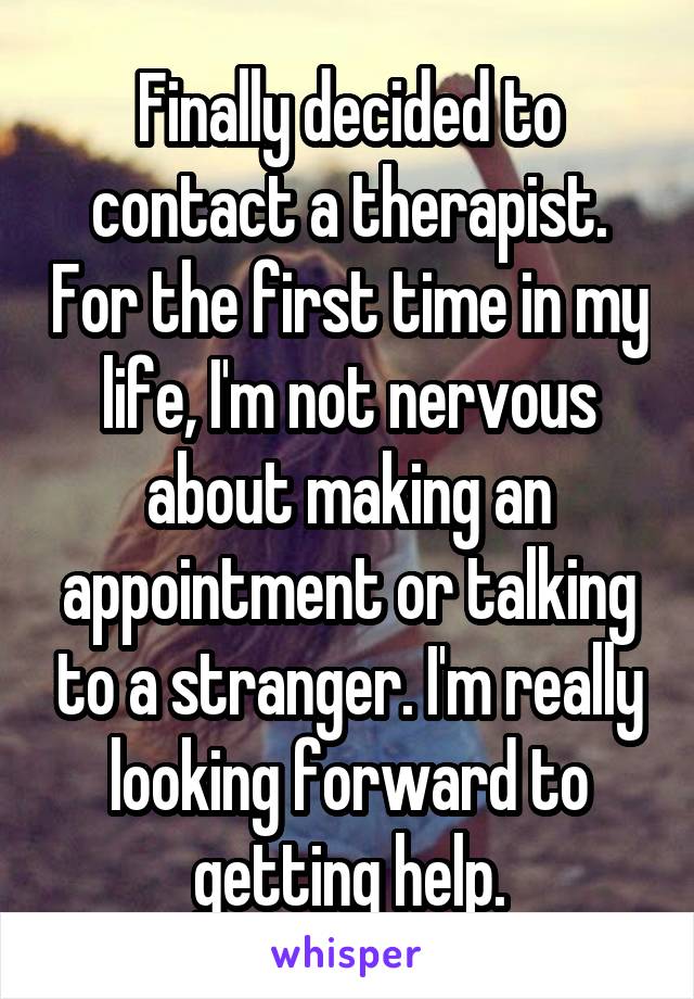 Finally decided to contact a therapist. For the first time in my life, I'm not nervous about making an appointment or talking to a stranger. I'm really looking forward to getting help.