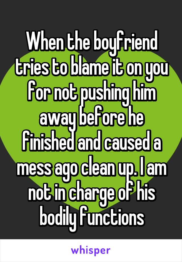 When the boyfriend tries to blame it on you for not pushing him away before he finished and caused a mess ago clean up. I am not in charge of his bodily functions