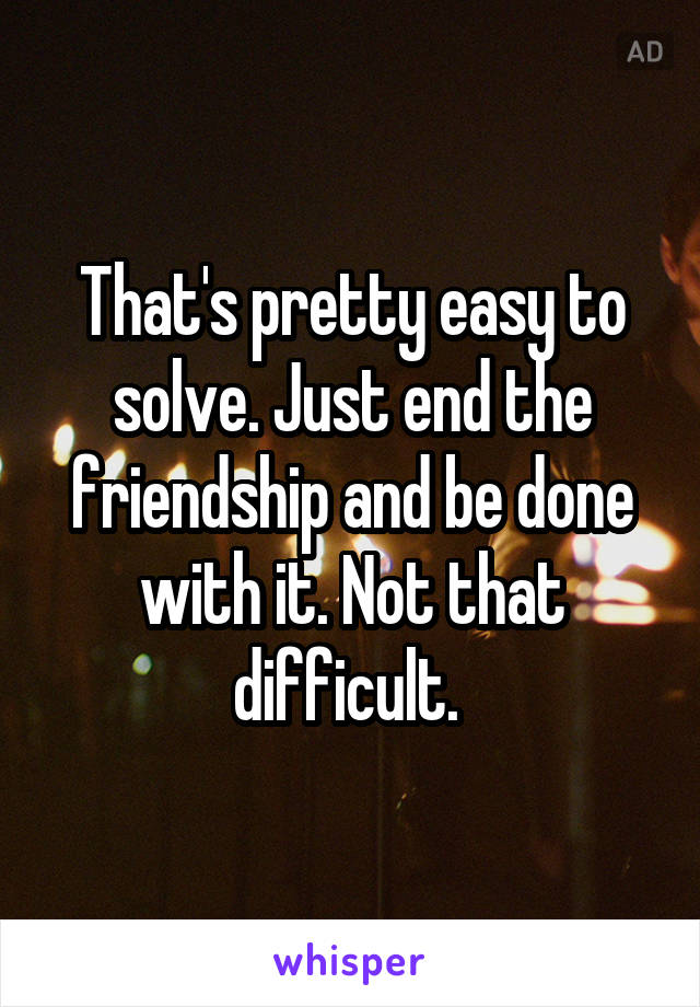 That's pretty easy to solve. Just end the friendship and be done with it. Not that difficult. 