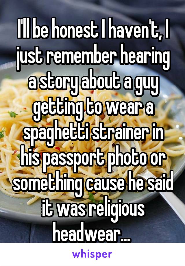 I'll be honest I haven't, I just remember hearing a story about a guy getting to wear a spaghetti strainer in his passport photo or something cause he said it was religious headwear... 