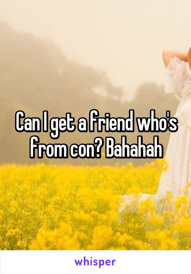 Can I get a friend who's from con? Bahahah