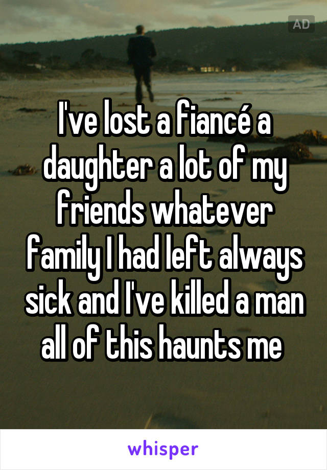 I've lost a fiancé a daughter a lot of my friends whatever family I had left always sick and I've killed a man all of this haunts me 