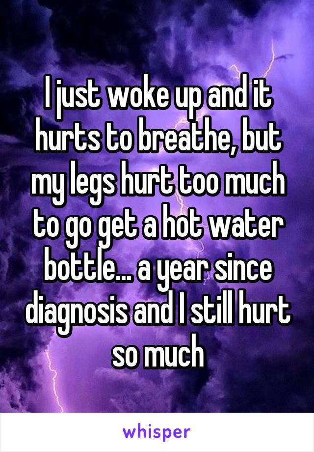 I just woke up and it hurts to breathe, but my legs hurt too much to go get a hot water bottle... a year since diagnosis and I still hurt so much