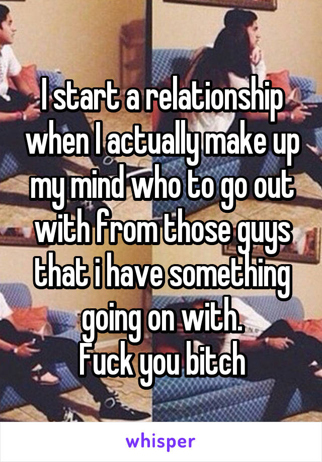 I start a relationship when I actually make up my mind who to go out with from those guys that i have something going on with.
Fuck you bitch