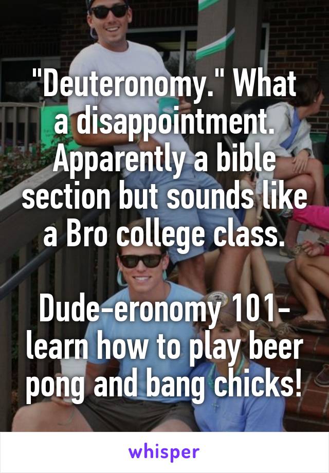 "Deuteronomy." What a disappointment. Apparently a bible section but sounds like a Bro college class.

Dude-eronomy 101- learn how to play beer pong and bang chicks!