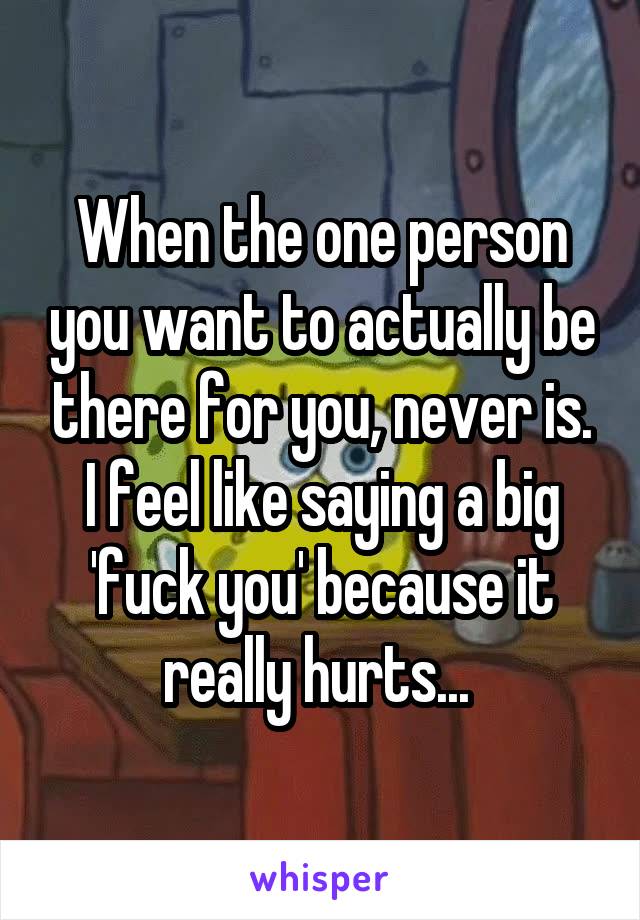 When the one person you want to actually be there for you, never is. I feel like saying a big 'fuck you' because it really hurts... 