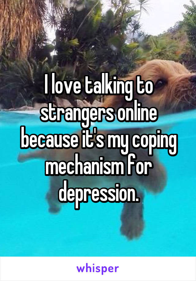 I love talking to strangers online because it's my coping mechanism for depression.