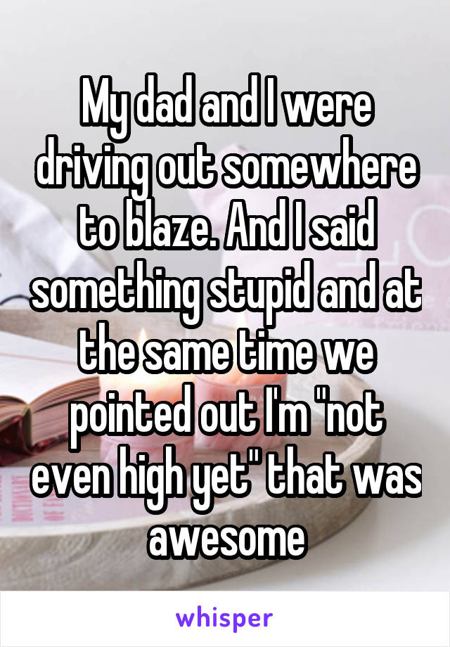 My dad and I were driving out somewhere to blaze. And I said something stupid and at the same time we pointed out I'm "not even high yet" that was awesome