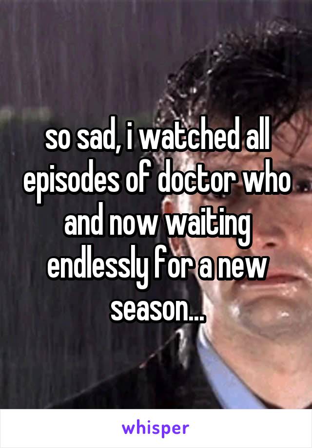 so sad, i watched all episodes of doctor who and now waiting endlessly for a new season...