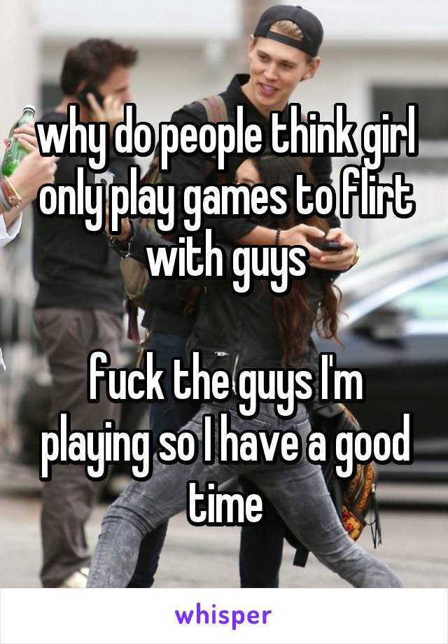 why do people think girl only play games to flirt with guys

fuck the guys I'm playing so I have a good time