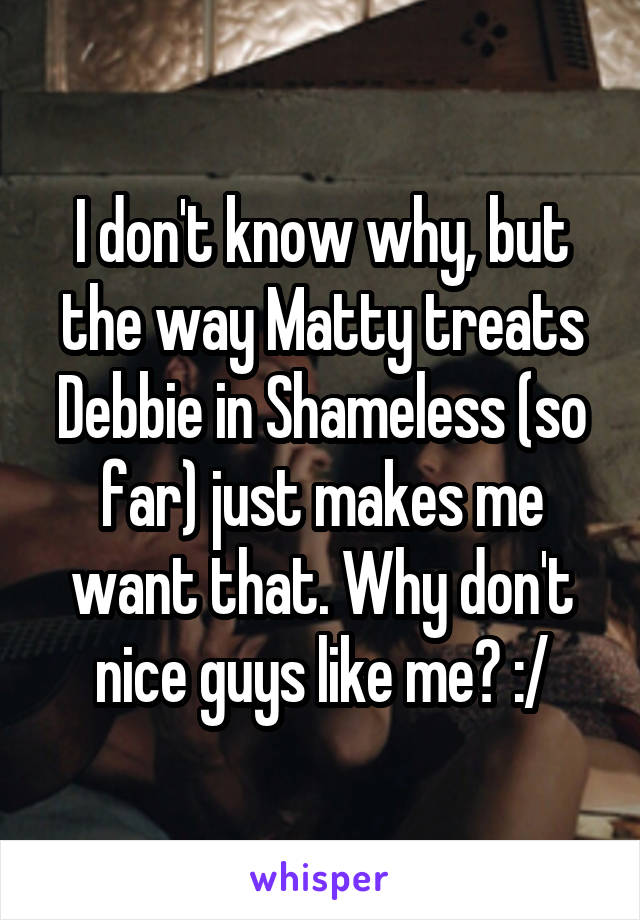 I don't know why, but the way Matty treats Debbie in Shameless (so far) just makes me want that. Why don't nice guys like me? :/