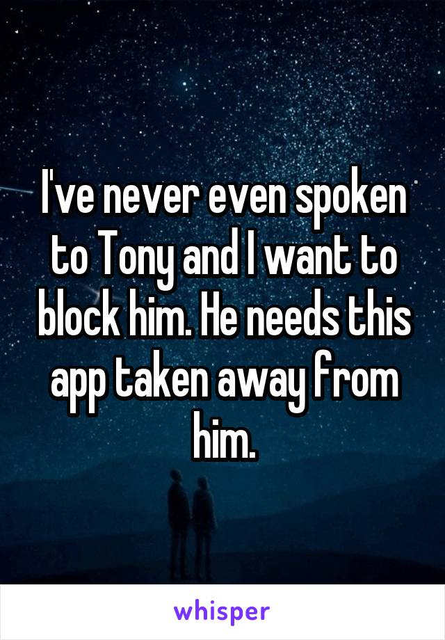 I've never even spoken to Tony and I want to block him. He needs this app taken away from him.