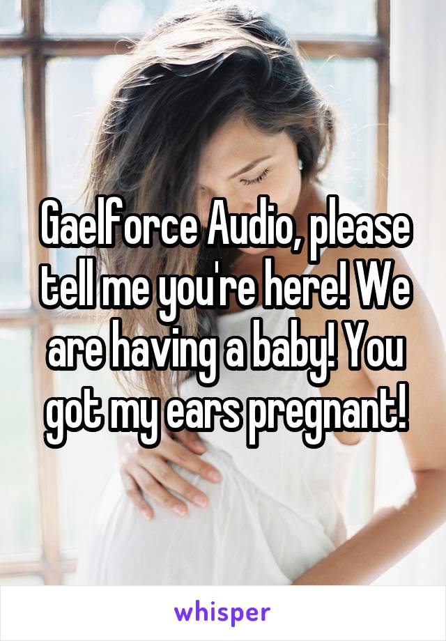 Gaelforce Audio, please tell me you're here! We are having a baby! You got my ears pregnant!