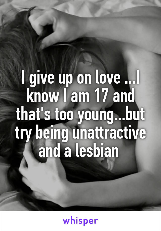 I give up on love ...I know I am 17 and that's too young...but try being unattractive and a lesbian 