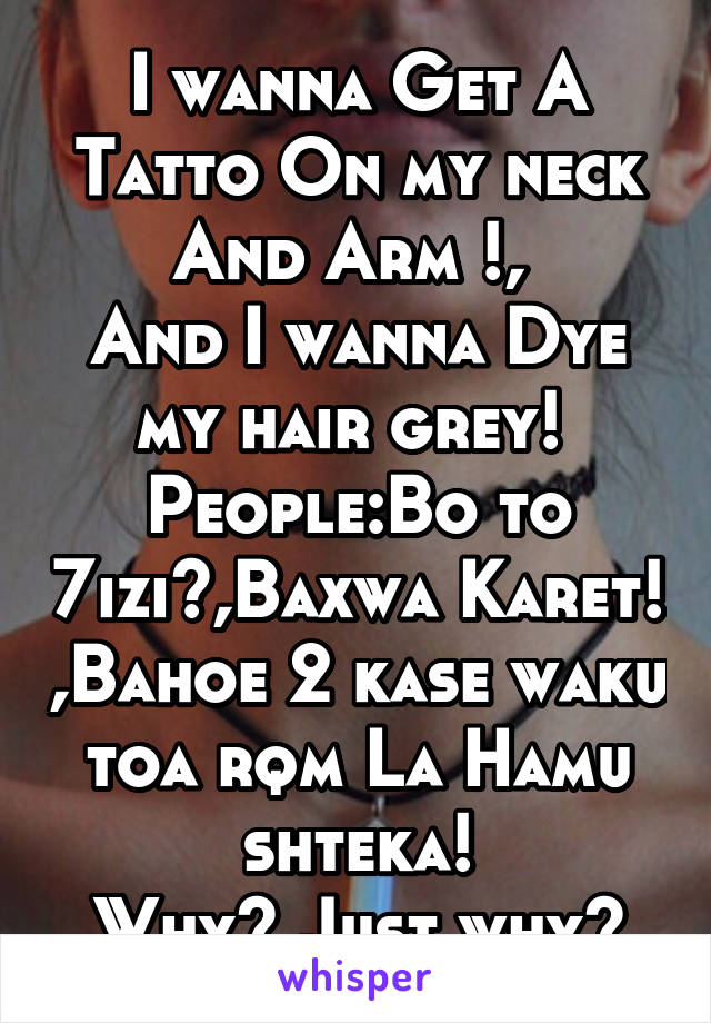 I wanna Get A Tatto On my neck And Arm !, 
And I wanna Dye my hair grey! 
People:Bo to 7izi?,Baxwa Karet! ,Bahoe 2 kase waku toa rqm La Hamu shteka!
Why? Just why?