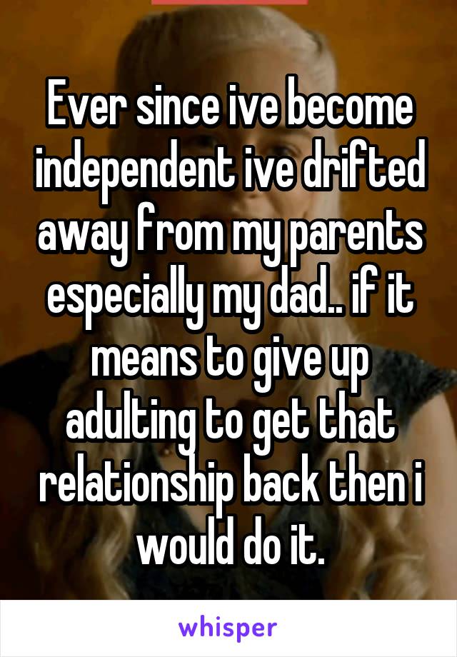 Ever since ive become independent ive drifted away from my parents especially my dad.. if it means to give up adulting to get that relationship back then i would do it.