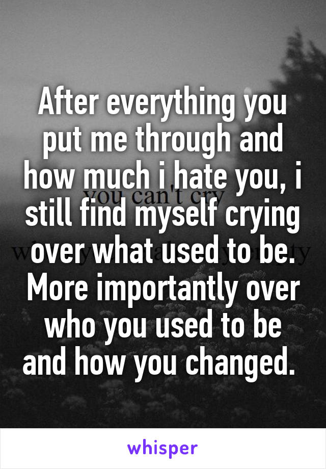 After everything you put me through and how much i hate you, i still find myself crying over what used to be. More importantly over who you used to be and how you changed. 