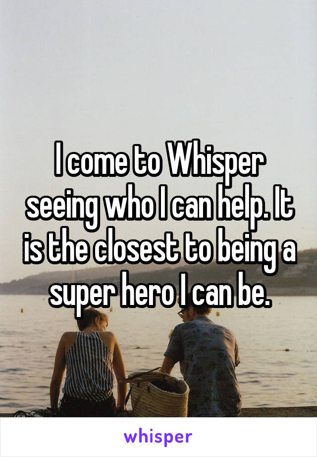 I come to Whisper seeing who I can help. It is the closest to being a super hero I can be.