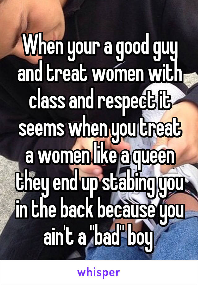 When your a good guy and treat women with class and respect it seems when you treat a women like a queen they end up stabing you in the back because you ain't a "bad" boy 