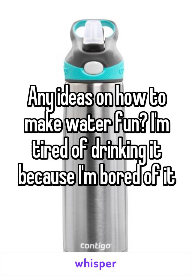 Any ideas on how to make water fun? I'm tired of drinking it because I'm bored of it