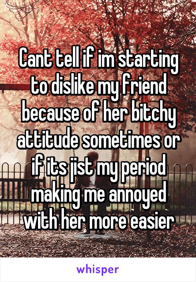 Cant tell if im starting to dislike my friend because of her bitchy attitude sometimes or if its jist my period making me annoyed with her more easier