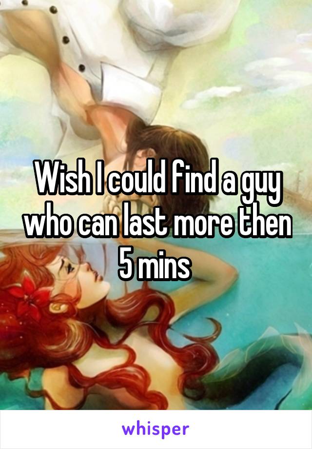 Wish I could find a guy who can last more then 5 mins 