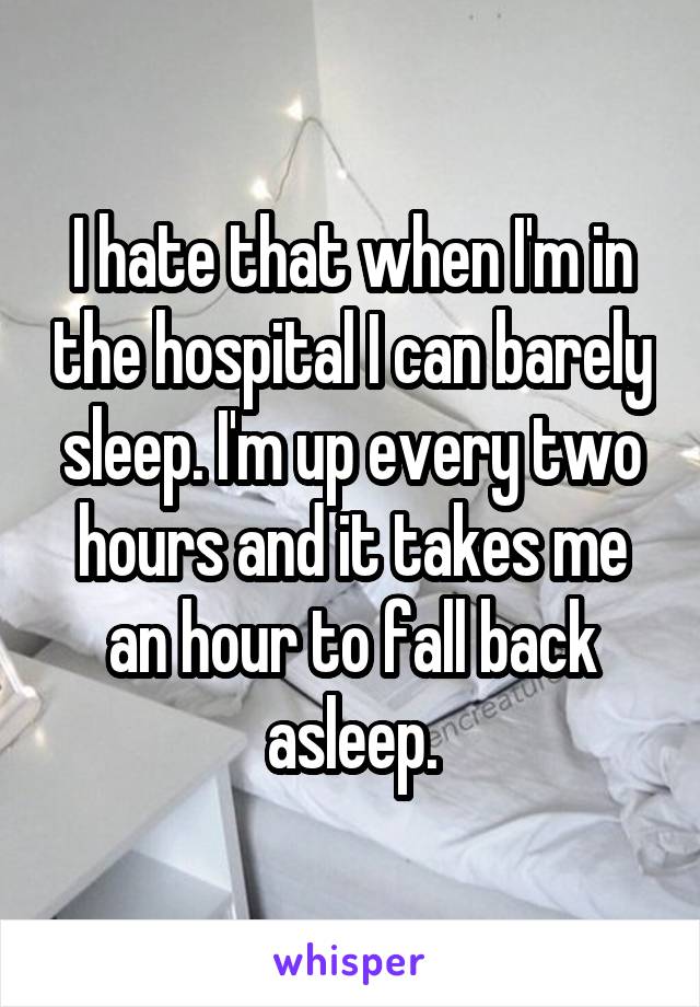 I hate that when I'm in the hospital I can barely sleep. I'm up every two hours and it takes me an hour to fall back asleep.