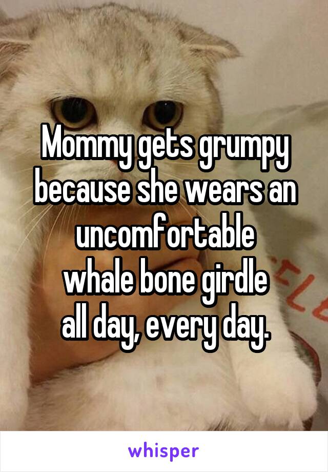 Mommy gets grumpy because she wears an uncomfortable
whale bone girdle
all day, every day.