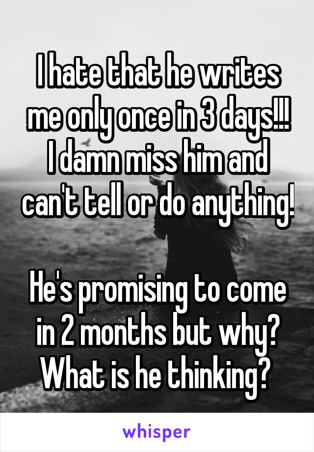 I hate that he writes me only once in 3 days!!!
I damn miss him and can't tell or do anything! 
He's promising to come in 2 months but why? What is he thinking? 