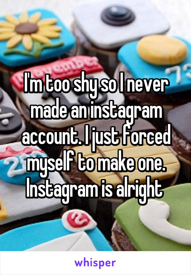 I'm too shy so I never made an instagram account. I just forced myself to make one. Instagram is alright 