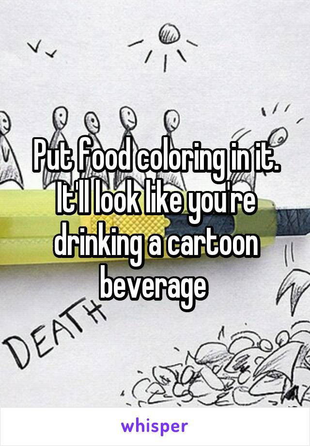 Put food coloring in it.
It'll look like you're drinking a cartoon beverage 