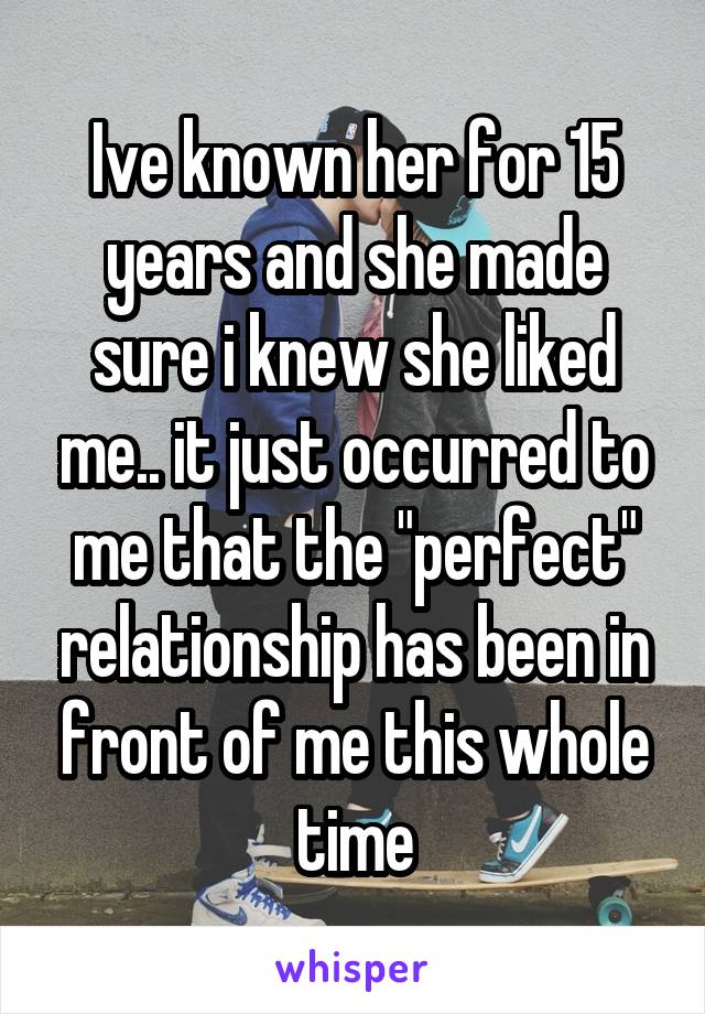 Ive known her for 15 years and she made sure i knew she liked me.. it just occurred to me that the "perfect" relationship has been in front of me this whole time