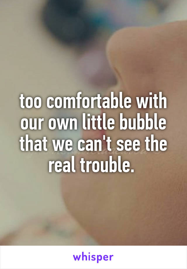 too comfortable with our own little bubble that we can't see the real trouble. 