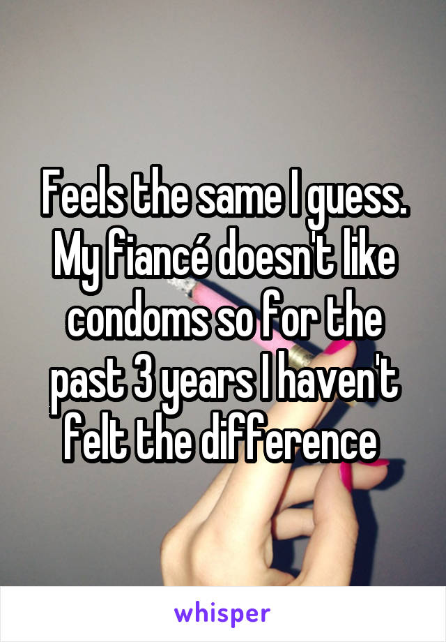 Feels the same I guess. My fiancé doesn't like condoms so for the past 3 years I haven't felt the difference 