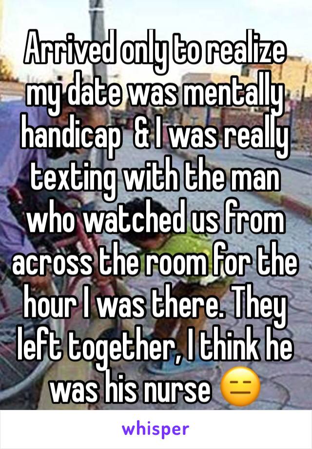 Arrived only to realize my date was mentally handicap  & I was really texting with the man who watched us from across the room for the hour I was there. They left together, I think he was his nurse 😑