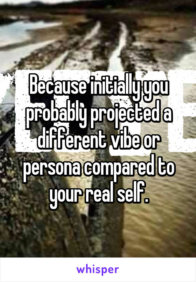 Because initially you probably projected a different vibe or persona compared to your real self.