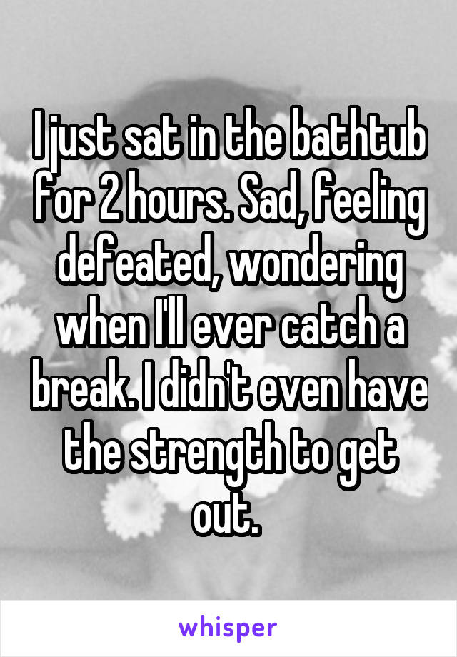 I just sat in the bathtub for 2 hours. Sad, feeling defeated, wondering when I'll ever catch a break. I didn't even have the strength to get out. 